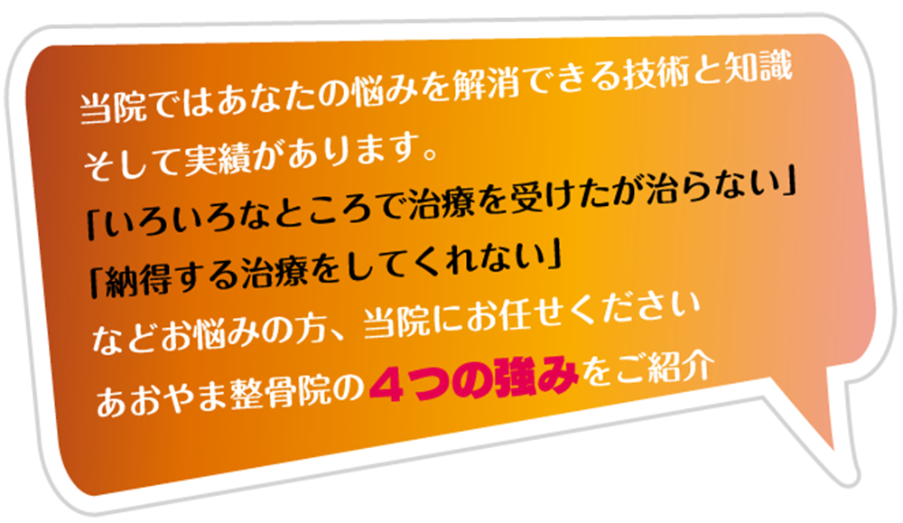 当院ではあなたの悩みを解消できる技術と知識 そして実績があります。 「いろいろなところで治療を受けたが治らない」 「納得する治療をしてくれない」 などお悩みの方、当院にお任せください あおやま整骨院の4つの強みをご紹介