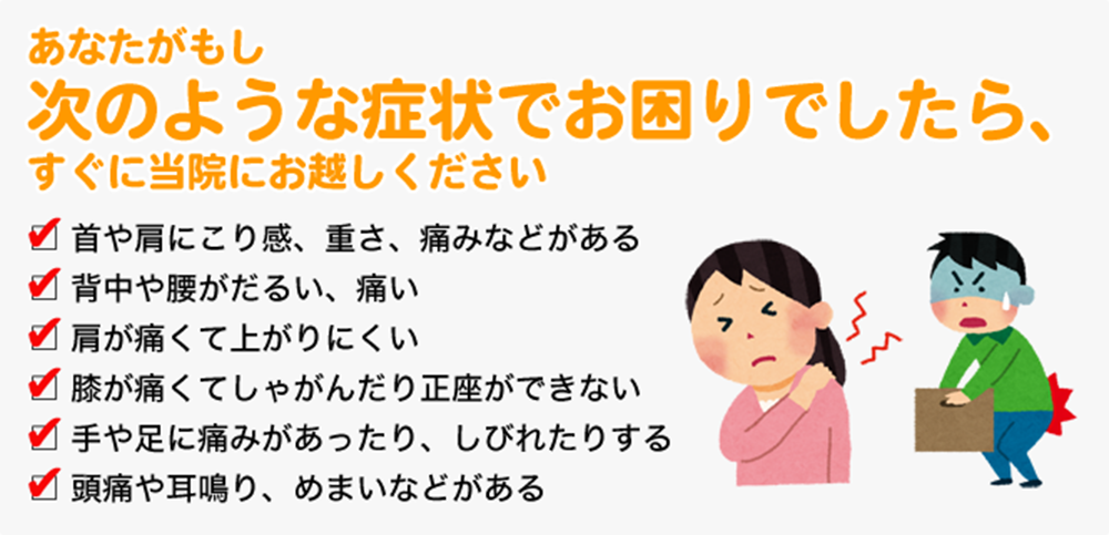 あなたがもし次のような症状でお困りでしたら、すぐに当院にお越しください □首や肩にこり感、重さ、痛みなどがある □背中や腰がだるい、痛い □肩が痛くて上がりにくい □膝が痛くてしゃがんだり正座ができない □手や足に痛みがあったり、しびれたりする □頭痛や耳鳴り、めまいなどがある